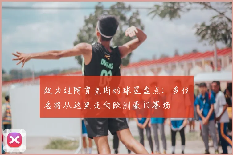 效力过阿贾克斯的球星盘点：多位名将从这里走向欧洲豪门赛场