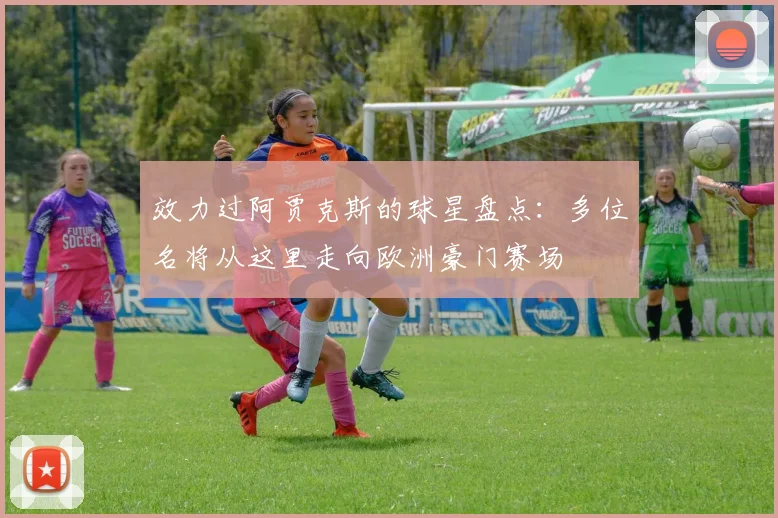效力过阿贾克斯的球星盘点：多位名将从这里走向欧洲豪门赛场